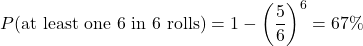 \begin{equation*} P(\text{at least one 6 in } 6 \text{ rolls}) = 1 - \left(\frac{5}{6}\right)^6 = 67\%\end{equation*}
